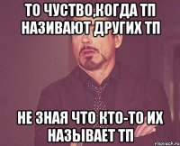 То чуство,когда тп називают других тп не зная что кто-то их называет тп