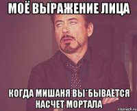 моё выражение лица когда мишаня вы*бывается насчет мортала