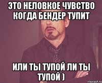 Это неловкое чувство когда Бендер тупит или ты тупой ли ты тупой )