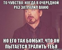 то чувство, когда в очередной раз затралил Ваню но его так бомбит, что он пытается тралить тебя