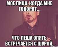 Мое лицо, когда мне говорят... Что Леша опять встречается с Шурой.