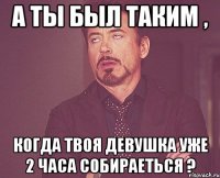 а ты был таким , когда твоя девушка уже 2 часа собираеться ?