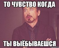 То чувство когда ты выёбываешся