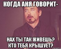 когда Аня говорит- нах ты так живешь? кто тебя крышует?