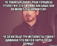 Чё такая бледная? Роцк слушаеш чтоле? Фу, этот мужик как баба! Как он может тебе нравится? Чё за китаец? Тру-металисты гавно! Шаманка что ли? А в чорта тогда вериш?