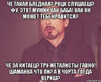 Чё такая бледная? Роцк слушаеш? Фу, этот мужик как баба! Как он может тебе нравится? Чё за китаец? Тру-металисты гавно! Шаманка что ли? А в чорта тогда вериш?