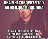 ОНА МНЕ ГОВОРИТ ЧТО У МЕНЯ ОДНА ИЗВИЛИНА А САМА ТОЛСТАЯ ТП, КОТОРАЯ ПЕРЕХОДИТ НА ЛИЧНОСТИ, И ОБСУЖДАЕТ ЛЮДЕЙ ЗА СПИНОЙ