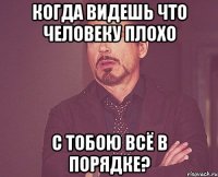 когда видешь что человеку плохо с тобою всё в порядке?