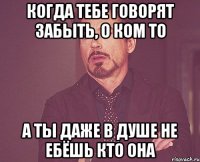 Когда тебе говорят забыть, о ком то а ты даже в душе не ебёшь кто она