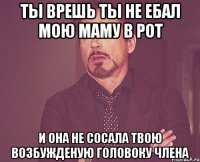 Ты врешь ты не ебал мою маму в рот и она не сосала твою возбужденую головоку члена