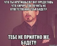 что ты крутишься? Вот представь что хирург так лечить не ответственно тебя будет? тебе не приятно же будет!!