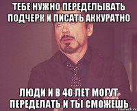 тебе нужно переделывать подчерк и писать аккуратно люди и в 40 лет могут переделать и ты сможешь