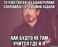 то чувство когда одногрупник спаршивает что домой задали как будто не там учится где и я