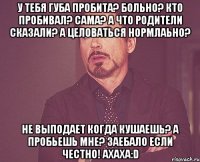 у тебя губа пробита? больно? кто пробивал? сама? а что родители сказали? а целоваться нормлаьно? не выподает когда кушаешь? а пробьешь мне? заебало если честно! ахаха:D