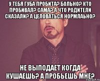 у тебя губа пробита? больно? кто пробивал? сама? а что родители сказали? а целоваться нормлаьно? не выподает когда кушаешь? а пробьешь мне?