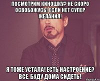 Посмотрим киношку? Не скоро освобожусь! Если нет супер желания! Я тоже устала! Есть настроение? Все, буду дома сидеть!