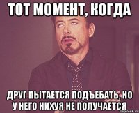 тот момент, когда друг пытается подъебать, но у него нихуя не получается