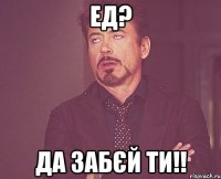 Ед? Да забєй ти!!