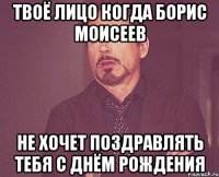 твоё лицо когда Борис Моисеев не хочет поздравлять тебя с днём рождения