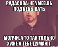 Рудасова, не умеешь подъёбывать Молчи, а то так только хуже о тебе думают