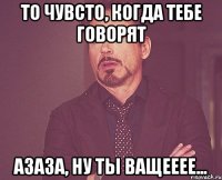 то чувсто, когда тебе говорят АЗАЗА, НУ ТЫ ВАЩЕЕЕЕ...