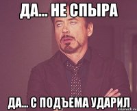 да... не спыра да... с подъема ударил