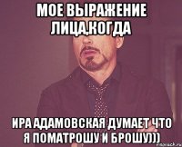 мое выражение лица,когда Ира Адамовская думает что я поматрошу и брошу)))