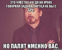 Это чувство когда на уроке говорила задняя парта,а не вы с бро. но палят именно вас.