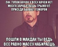 пф, тупой качок у всех качей нет мозга заработаешь грыжу от приседа бывает геморой пошли в макдак ты ведь все равно массу набираешь