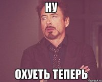 НУ ОХУЕТЬ ТЕПЕРЬ