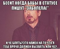 бесит когда бабы в статусе пишут "заболела(" и че блять?это намек на то,что я тебе врача должен вызвать или че?