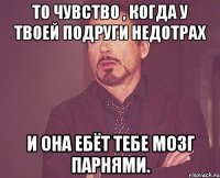 То чувство , когда у твоей подруги недотрах И она ебёт тебе мозг парнями.