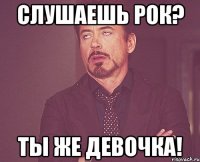 слушаешь РОК? ты же девочка!