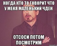 Когда кто то говорит что у меня маленький чден Отсоси потом посмотрим