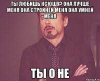 ты любишь ксюшу? она лучше меня она стройней меня она умней меня ты о не