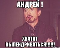 Андрей ! ХВАТИТ ВЫПЕНДРИВАТЬСЯ!!!!!!