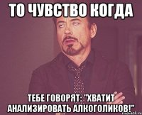 То чувство когда тебе говорят: "Хватит анализировать алкоголиков!"