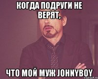 когда подруги не верят, что мой муж Johnyboy