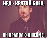 Нед - крутой боец, он дрался с Джейме!