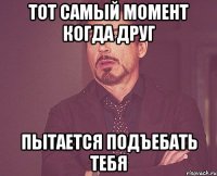 тот самый момент когда друг пытается подъебать тебя