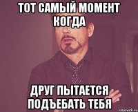 тот самый момент когда друг пытается подъебать тебя