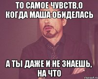 То самое чувств,о когда Маша обиделась А ты даже и не знаешь, на что