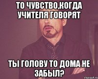 То чувство,когда учителя говорят ты голову то дома не забыл?