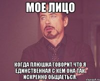 Мое лицо когда Плюшка говорит что я единственная с кем она так искренно общаеться.