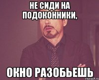 не сиди на подоконники, окно разобьешь