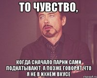 то чувство, когда сначало парни сами подкатывают, а позже говорят что я не в ихнем вкусе