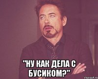  "НУ как дела с бусиком?"