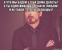 А что мы будем у тебя дома делать? А ты один живёшь? Я чай не люблю! Я не такая... Что ты делаешь!? 