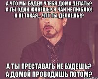 А что мы будем у тебя дома делать? А ты один живёшь? Я чай не люблю! Я не такая... Что ты делаешь!? А ты преставать не будешь? А домой проводишь потом?