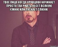 Твоё лицо,когда Кравцова начинает просто так ржать,несет всякую хуйню или пускает слюни. 